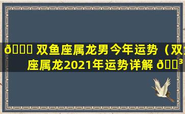 🐒 双鱼座属龙男今年运势（双鱼座属龙2021年运势详解 🐳 ）